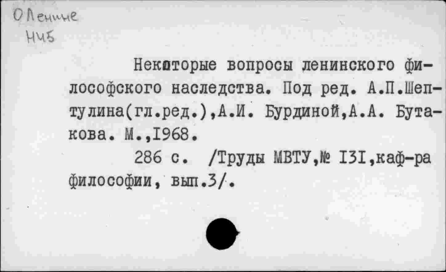 ﻿О А еч'-'-м?
Некоторые вопросы ленинского философского наследства. Под ред. А.П.Шеп-тулина(гл.ред.),А.И. Бурдиной,А.А. Бутакова. М.,1968.
286 с. /Труды МВТУ,№ 131,каф-ра философии, вып.З/.